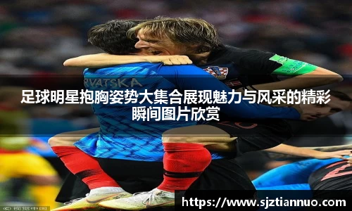 足球明星抱胸姿势大集合展现魅力与风采的精彩瞬间图片欣赏